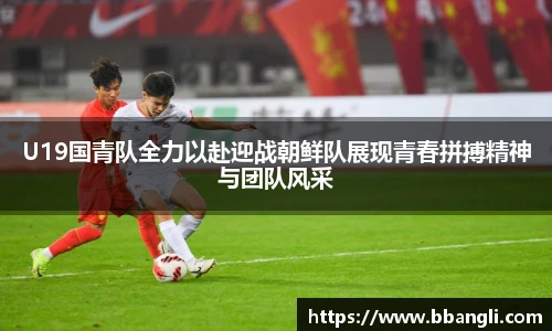 U19国青队全力以赴迎战朝鲜队展现青春拼搏精神与团队风采